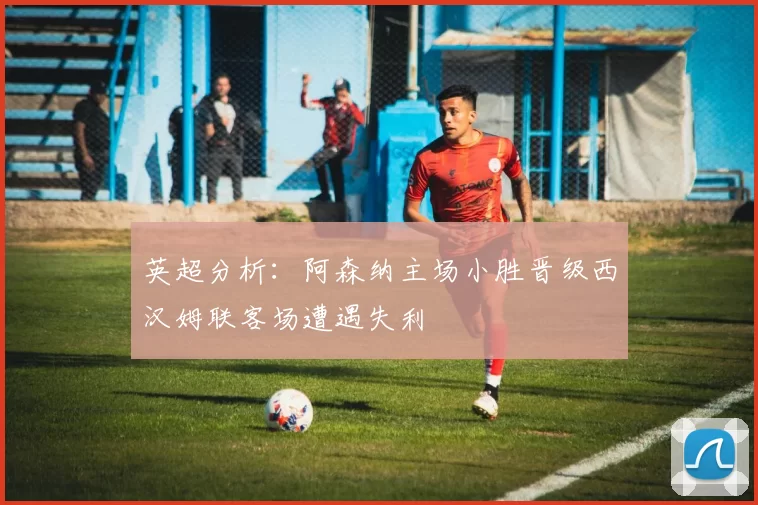 英超分析：阿森纳主场小胜晋级西汉姆联客场遭遇失利