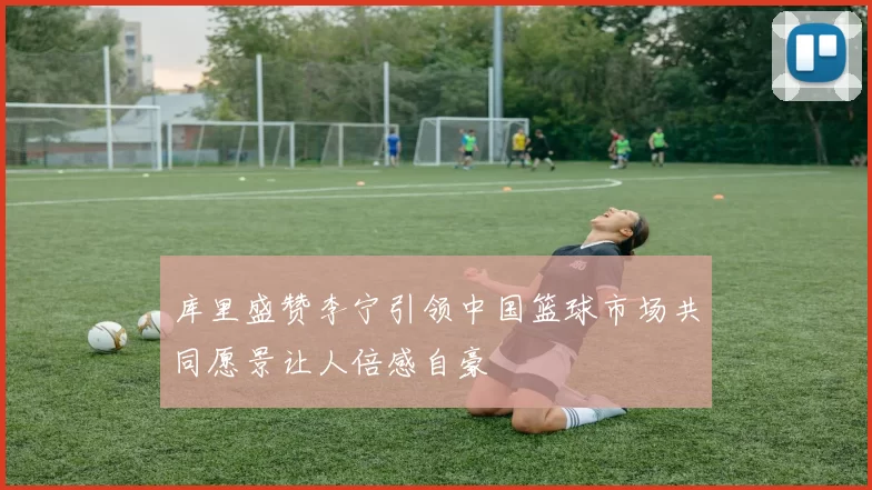 库里盛赞李宁引领中国篮球市场共同愿景让人倍感自豪