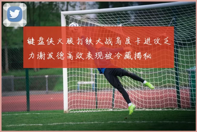 键盘侠火狼打铁大战乌度卡进攻乏力谢泼德高效表现被冷藏揭秘
