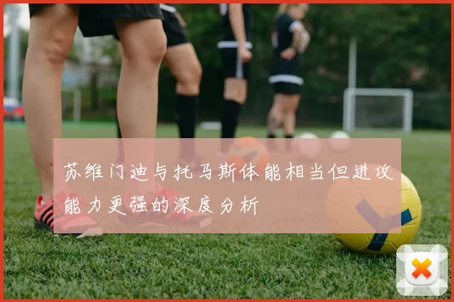 苏维门迪与托马斯体能相当但进攻能力更强的深度分析