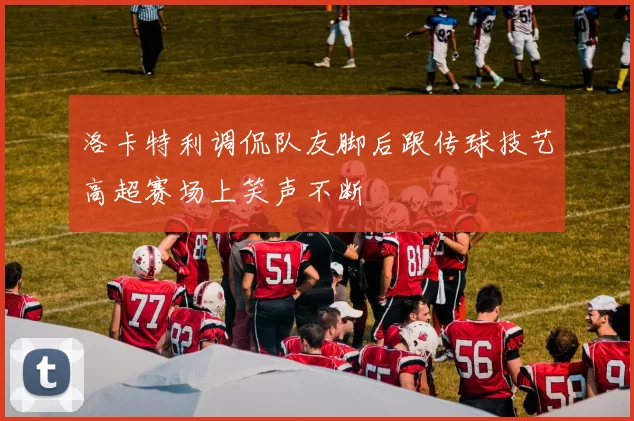 洛卡特利调侃队友脚后跟传球技艺高超赛场上笑声不断