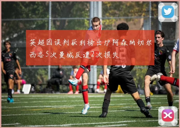 英超因误判获利榜出炉阿森纳切尔西各5次曼城反遭2次损失