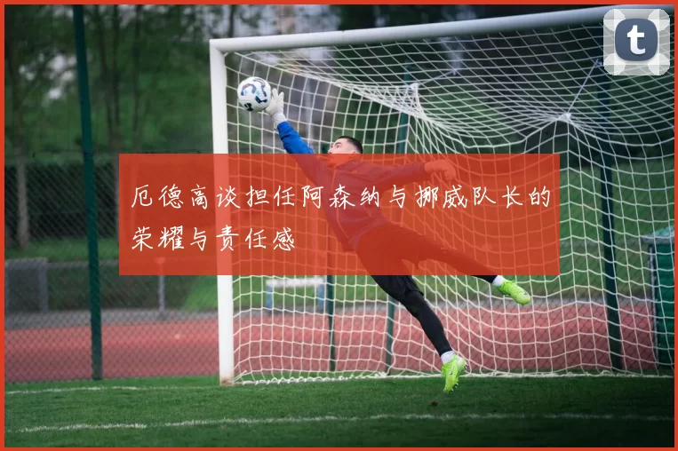 厄德高谈担任阿森纳与挪威队长的荣耀与责任感