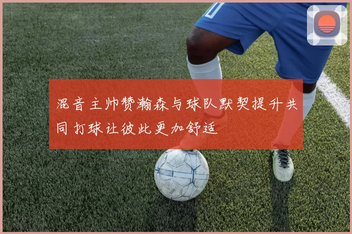 混音主帅赞瀚森与球队默契提升共同打球让彼此更加舒适