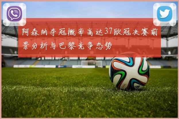 阿森纳夺冠概率高达37欧冠决赛前景分析与巴黎竞争态势