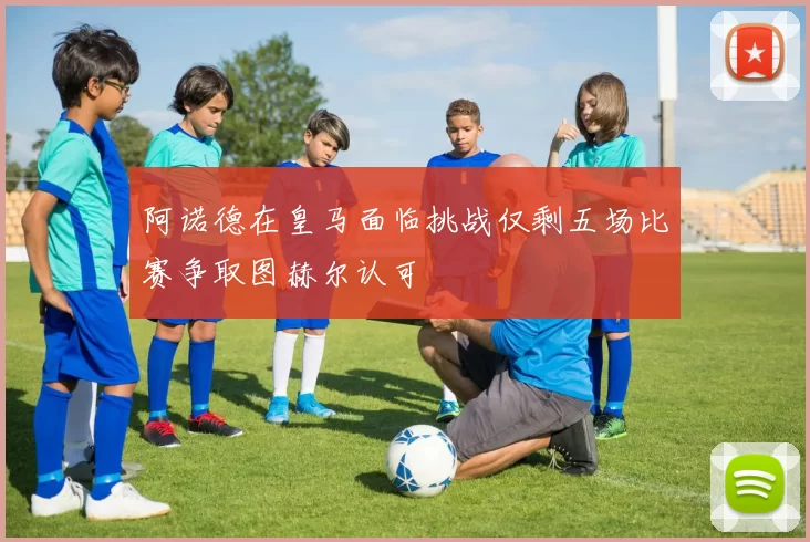 阿诺德在皇马面临挑战仅剩五场比赛争取图赫尔认可