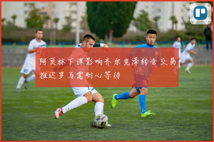 阿莫林下课影响齐尔克泽转会交易推迟罗马需耐心等待