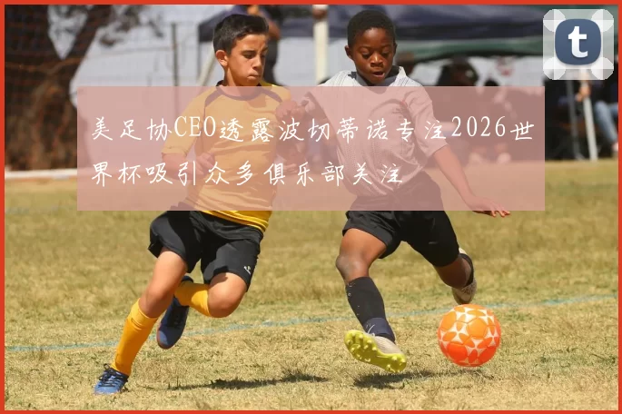 美足协CEO透露波切蒂诺专注2026世界杯吸引众多俱乐部关注